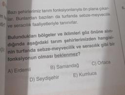 6.
en ha lar. Bunlardan bazıları da turfanda sebze-meyvecilik
Bazı şehirlerimiz tarım fonksiyonlarıyla ön plana çıkar-
Stin
ve seracılık faaliyetleriyle tanınırlar.
Bulundukları bölgeler ve iklimleri göz önüne alın-
dığında aşağıdaki tarım şehirlerimizden hangisi-
Jğla
nin turfanda sebze-meyvecilik ve seracılık gibi bir
fonksiyonun olması beklenmez?
C) Ortaca
B) Samandağ
A) Erdemli
E) Kumluca
D) Seydişehir
