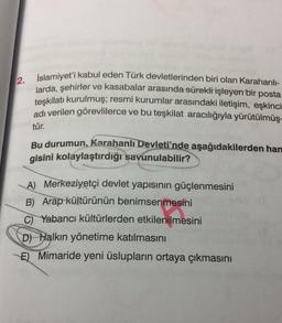 2. İslamiyet'i kabul eden Türk devletlerinden biri olan Karahanlı-
larda, şehirler ve kasabalar arasında sürekli işleyen bir posta
teşkilatı kurulmuş; resmi kurumlar arasındaki iletişim, eşkinci
adı verilen görevlilerce ve bu teşkilat aracılığıyla yürütülmüş-
tür.
Bu durumun, Karahanlı Devleti'nde aşağıdakilerden han
gisini kolaylaştırdığı savunulabilir?
A) Merkeziyetçi devlet yapısının güçlenmesini
B) Arap kültürünün benimsenmesini
C) Yabancı kültürlerden etkilenilmesini
D) Halkın yönetime katılmasını
E) Mimaride yeni üslupların ortaya çıkmasını
