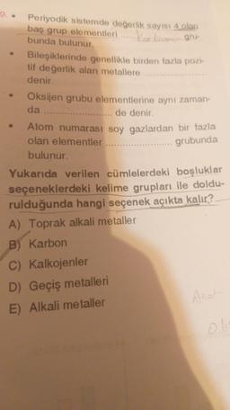 Periyodik sistemde değerlik sayısı 4 olan
baş grup elementleri....... varaforma gru-
Kost
bunda bulunur.
Bileşiklerinde genellikle birden fazla pozi-
tif değerlik alan metallere
denir.
Oksijen grubu elementlerine aynı zaman-
da ......... ........ de denir.
Atom numarası soy gazlardan bir fazla
olan elementler
bulunur.
Yukarıda verilen cümlelerdeki boşluklar
.... grubunda
seçeneklerdeki kelime grupları ile doldu-
rulduğunda hangi seçenek açıkta kalır?
A) Toprak alkali metaller
B) Karbon
C) Kalkojenler
D) Geçiş metalleri
E) Alkali metaller
Anot