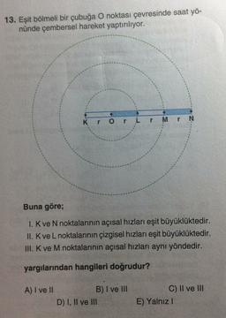 13. Eşit bölmeli bir çubuğa O noktası çevresinde saat yö-
nünde çembersel hareket yaptırılıyor.
N
Kr Or L
r Mr
Buna göre;
1. K ve N noktalarının açısal hızları eşit büyüklüktedir.
II. K ve L noktalarının çizgisel hızları eşit büyüklüktedir.
II. K ve M noktalarının açısal hızları aynı yöndedir.
yargılarından hangileri doğrudur?
A) I ve II
B) I ve III
D) I, II ve III
C) II ve III
E) Yalnız!
