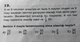 19.
A ve B takımları arasında en fazla 5 maçtan oluşan ve 3
maçı kazanan takımın şampiyon olacağı final serisi yapi-
lacaktır. Beraberliğin olmadığı bu maçlarda, A nin her
tür.
maçı kazanma olasılığı sabit ve
Serinin 4 maçla tamamlanmış olma olasılığı kaçtır?
10
26
55
32
A)
C) D)
D
E)
27
81
81
81
B) 29
ON
