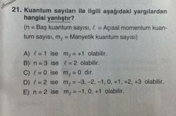 21. Kuantum sayıları ile ilgili aşağıdaki yargılardan
hangisi yanlıştır?
(n = Baş kuantum sayısı, l = Açısal momentum kuan-
tum sayısı, m, = Manyetik kuantum sayısı)
A) I = 1 ise me = +1 olabilir.
B) n=3 ise l = 2 olabilir.
C) l = 0 ise m = 0 dir.
D) I = 2 ise m = -3, -2,-1, 0, +1, +2, +3 olabilir.
E) n = 2 ise m = -1,0, +1 olabilir.