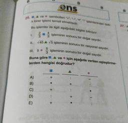 ans
25. A ve sembolleri "+".
birer işlemi temsil etmektedir.
Bu işlemler ile ilgili aşağıdaki bilgiler biliniyor.
Volemnlerinden fark
1.
11.
işleminin sonucu bir doğal sayıdır.
145 A V5 işleminin sonucu bir rasyonel sayıdir.
işleminin sonucu bir doğal sayıdır.
III. 5
Buna göre, A ve için aşağıda verilen eşleştirme-
lerden hangisi doğrudur?
+
A)
B)
C)
D)
E)
+
+