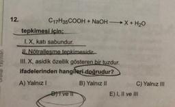 12.
C17H35COOH + NaOH + H2O
tepkimesi için;
I. X, katı sabundur.
II. Nötrallesme tepkimesidir.
III. X, asidik özellik gösteren bir tuzdur.
ifadelerinden hangileri doğrudur?
A) Yalnız!
B) Yalnız II
C) Yalnız III
Bifve il
E) I, II ve III
