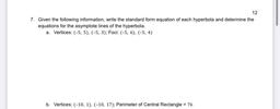 12
7. Given the following information, write the standard form equation of each hyperbola and determine the
equations for the asymptote lines of the hyperbola.
a. Vertices: (-5, 5), (-5, 3); Foci: (-5, 6), (-5, 4)
b. Vertices: (-10, 1), (-10, 17); Perimete