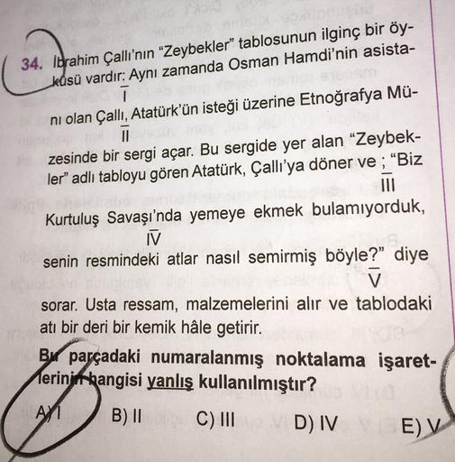 34. Ibrahim Çallı'nın "Zeybekler" tablosunun ilginç bir öy-
küsü vardır: Aynı zamanda Osman Hamdi'nin asista-
ī
ni olan Çallı, Atatürk'ün isteği üzerine Etnoğrafya Mü-
TI
zesinde bir sergi açar. Bu sergide yer alan “Zeybek-
ler" adlı tabloyu gören Atatürk,