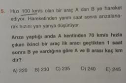 5. Hizi 100 km/s olan bir araç A dan B ye hareket
ediyor. Hareketinden yarım saat sonra arızalana-
rak hızını yan yarıya düşürüyor.
Ariza yaptığı anda A kentinden 70 km/s hızla
çıkan ikinci bir araç ilk aracı geçtikten 1 saat
sonra B ye vardığına göre A ve B arası kaç km
dir?
A) 220 B) 230
B) 230 C) 235
D) 240 E) 245