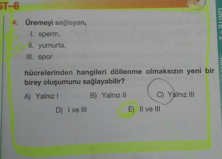 ST-6
4. Üremeyi sağlayan,
I. sperm,
II. yumurta,
UNITEZ
III. spor
hücrelerinden hangileri döllenme olmaksızın yeni bir
birey oluşumunu sağlayabilir?
A) Yalnız!
B) Yalnız II
C) Yalnız III
D) I ve III
E) II ve III