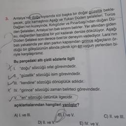 3. Antalya'nın doğu kıyısında sizi başka bir doğal güzellik bekle-
yecek; göz kamaştırıcı Aşağı ve Yukarı Düden şelaleleri. Toros
Dağları'nın kuzeyinde, Kırkgözler ve Pınarbaşı'ndan doğan Dü-
den Şelaleleri, Antalya'nın batı sınırını belirler. Yer altından giden
su, dağlardan kendine bir yol kazarak denize dökülüyor. Aşağı
Düden Şelalesi son derece özel bir deneyim vadediyor. Lara'nın
batı yakasında yer alan parkın kapısından girince ağaçların ör-
düğü bir gökyüzünün altında piknik için en uygun yerlerden bi-
riyle karşılaşırsınız.
Bu parçadaki altı çizili sözlerle ilgili
XI. "doğu" sözcüğü sifat görevindedir.
11. "güzellik” sözcüğü isim görevindedir.
III. "kendine" sözcüğü dönüşlülük adılıdır.
X IV. “girince" sözcüğü zaman belirteci görevindedir.
V. "en" sözcüğü üstünlük ilgecidir.
açıklamalarından hangileri yanlıştır?
A) I. ve III.
B) I. ve V.
C) II. ve III.
D) II. ve V.
E) IV. ve V.