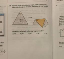TYT
33
31. Eskenar üçgen biçimindeki bir kağıt kesikli çizgi boyunca
katlandığında kağıdın idi kenan arasındaki açı 108° oluyor.
Dik kena
üçgenin
çakışaca
durumda
Şekil 10
Şeka 20
108
Buna göre, x ile ifade edilen açı kaç derecedir?
A) 48 B) 54 C) 42
D) 66 E) 50
ders
.
Bu dun
1 birim
A) 5
.
5
14
