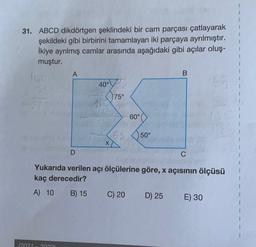 31. ABCD dikdörtgen şeklindeki bir cam parçası çatlayarak
şekildeki gibi birbirini tamamlayan iki parçaya ayrılmıştır.
İkiye ayrılmış camlar arasında aşağıdaki gibi açılar oluş-
muştur.
lug
A
B
400
75°
60°
es
50°
D
C
Yukarıda verilen açı ölçülerine göre, x açısının ölçüsü
kaç derecedir?
A) 10 B) 15
C) 20 D) 25 E) 30
(2021 20221
