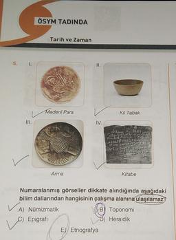 ÖSYM TADINDA
Tarih ve Zaman
5. I.
II.
Madenî Para
Kil Tabak
III.
IV.
Arma
Kitabe
Numaralanmış görseller dikkate alındığında aşağıdaki
bilim dallarından hangisinin çalışma alanına ulaşılamaz
VA) Numizmatik
B) Toponomi
C) Epigrafi
Heraldik
Ey Etnografya