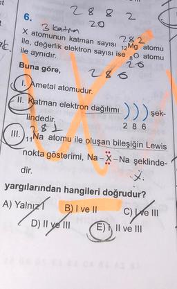 nt
6.
2 8 8
20
3 katon
2
X atomunun katman sayısı 12 Mg atomu
ile, değerlik elektron sayısı ise
282
26. ile aynıdır.
80 atomu
Buna göre,
286
1. Ametal atomudur.
11. Katman elektron dağılımı )))
m.), ha atomu ile oluşan bileşiğin Lewis
)
şek-
28
Tindedir.
2 8 6
.
111
Na
nokta gösterimi, Na-X-Na şeklinde-
dir.
xi
yargılarından hangileri doğrudur?
A) Yalnız
alnızl
B) I ve II
C) We III
D) II ve III E) II ve III
