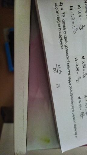 3) Aşayur
d) -1,74 =..
c) 0,24 = ...
ç) -0,36 = ....30
e) 32,04 - 2005
a) 0,4 =
b) -1,7 = -2
=
4) 4, 18 devirli ondalik gösterimini rasyonel sayıya çevirdiğimizde pay ve paydanın alabileceği en
küçük değeri hesaplayınız.
ale
71
