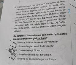 14.
12. (1) Birhan Keskin "Şiir niye var?" sorusunun cevabını
Fakir Kene isimli kitabında vermiştir. (II) Cevap, “Dün-
yanın acılarını başkalarının da duymasıdır.” çünkü
kimse durup dururken veya mutlu olduğu zaman şiir
yazmaz. (III) Yine Cemal Süreya da "Mutluyken insan
neyi yazsın ki?” diyerek aynı düşünceye ortak olmuş-
tur. (IV) Okuduğum bir yazıda şiir yazmanın düzyazı
yazmaktan daha zor olduğu söyleniyordu. (V) Doğru-
dur çünkü şiirde, kısıtlı bir anlatımla yoğun duygular
aktarılır.
Bu parçadaki numaralanmış cümlelerle ilgili olarak
aşağıdakilerden hangisi yanlıştır?
AX I. cümlede isim tamlamasına yer verilmiştir.
BA II. cümlede belgisiz zamir kullanılmıştır.
III. cümlede birleşik fiil vardır.
DXIV. cümlede yüklem basit zamanlıdır.
5 V. cümlede ek-fiil çekimine yer verilmiştir.