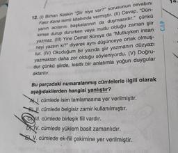 14.
12. (1) Birhan Keskin "Şiir niye var?" sorusunun cevabını
Fakir Kene isimli kitabında vermiştir. (II) Cevap, “Dün-
yanın acılarını başkalarının da duymasıdır.” çünkü
kimse durup dururken veya mutlu olduğu zaman şiir
yazmaz. (III) Yine Cemal Süreya da "Mutluyken insan
neyi yazsın ki?” diyerek aynı düşünceye ortak olmuş-
tur. (IV) Okuduğum bir yazıda şiir yazmanın düzyazı
yazmaktan daha zor olduğu söyleniyordu. (V) Doğru-
dur çünkü şiirde, kısıtlı bir anlatımla yoğun duygular
aktarılır.
Bu parçadaki numaralanmış cümlelerle ilgili olarak
aşağıdakilerden hangisi yanlıştır?
AX I. cümlede isim tamlamasına yer verilmiştir.
BA II. cümlede belgisiz zamir kullanılmıştır.
III. cümlede birleşik fiil vardır.
DXIV. cümlede yüklem basit zamanlıdır.
5 V. cümlede ek-fiil çekimine yer verilmiştir.
