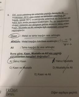 n
3.
Elif, isica yalıtılmış bir ortamda yaptığı deneyde ilk
sıcaklıkları 20°C olan metal ve tahtadan yapılmis iki
kaşığı, içinde 80°C sıcaklığında yeterince su bulunan bir
kaba aynı anda yavaşça bırakmıştır. Su ve kaşıklardan
oluşan sistemin isil dengeye gelme sürecini takip eden
Kaan, Mustafa ve Ali, süreçle ilgili aşağıdaki yorumları
yapmışlardır.
Kaan : Metal ve tahta kaşığın isisi artmıştır.
Mustafa: Metal kaşığın özkütlesi azalmıştır.c=NT
ve
Ali : Tahta kaşığın öz isisi artmıştır.
Buna göre; Kaan, Mustafa ve Ali'nin yaptığı
yorumlardan hangileri doğrudur?
A) Yalnız Kaan
B) Yalnız Mustafa
C) Kaan ve Mustafa
D) Mustafa Ne Ali
E) Kaan ve Ali
2
UcDört
Besl
Diğer sayfaya geçiniz.
