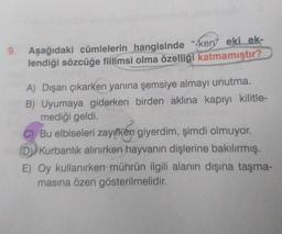 9. Aşağıdaki cümlelerin hangisinde "kenyeki ek-
lendiği sözcüğe fiilimsi olma özelliği katmamıştır?
A) Dışarı çıkarken yanına şemsiye almayı unutma.
B) Uyumaya giderken birden aklına kapıyı kilitle-
mediği geldi.
C) Bu elbiseleri zayıfken giyerdim, şimdi olmuyor.
D) Kurbanlık alınırken hayvanın dişlerine bakılırmış.
E) Oy kullanırken mührün ilgili alanın dışına taşma-
masına özen gösterilmelidir.