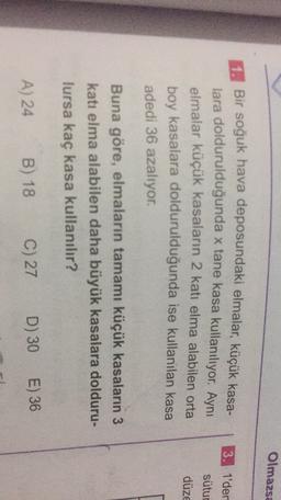 Olmazsa
3. 1'der
sütur
Bir soğuk hava deposundaki elmalar, küçük kasa-
lara doldurulduğunda x tane kasa kullanılıyor. Aynı
elmalar küçük kasaların 2 katı elma alabilen orta
boy kasalara doldurulduğunda ise kullanılan kasa
adedi 36 azalıyor.
düze
Buna göre, elmaların tamamı küçük kasaların 3
katı elma alabilen daha büyük kasalara dolduru-
lursa kaç kasa kullanılır?
A) 24
B) 18
C) 27
D) 30
E) 36
