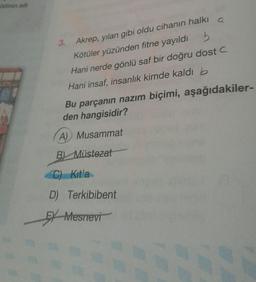 ildinin adi
3. Akrep, yılan gibi oldu cihanın halki a
Kötüler yüzünden fitne yayıldı 5
Hani nerde gönlü saf bir doğru dostc
Hani insaf, insanlık kimde kaldı b
Bu parçanın nazım biçimi, aşağıdakiler-
den hangisidir?
A) Musammat
B) Müstezat
C) Kitla
D) Terkibibent
EX Mesnevi