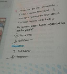 ildinin adi
3. Akrep, yılan gibi oldu cihanın halki a
Kötüler yüzünden fitne yayıldı 5
Hani nerde gönlü saf bir doğru dostc
Hani insaf, insanlık kimde kaldı b
Bu parçanın nazım biçimi, aşağıdakiler-
den hangisidir?
A) Musammat
B) Müstezat
C) Kitla
D) Terkibibent
EX Mesnevi
