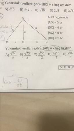 A
Yukarıdaki verilere göre, (BDI = x kaç cm dir?
A) 715 B) 717. C) 19 D) 275
A
E) 3/5
.
ABC üçgeninde
|ADI = 3 br
•Costa
|DC= 4 br
-ost
JACI = 6 br
f
|BDI = 2 br
2 D
C
6
B
4
Yukarıdaki verilere göre, |AB| = x kaç br dir?
173
B)
N15
E)
2 1 2
2
3
3
A) VIA
C) 130
D) 2715
DE BIC
2
Costa
g8
de