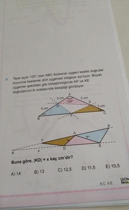 9.
Tepe açısı 120° olan ABC ikizkenar Üçgeni kesikli doğrular
boyunca kesilerek dört üçgensel bölgeye ayrılıyor. Boyalı
üçgenler şekildeki gibi birleştirildiğinde KP ve KE
doğrularının k noktasında kesiştiği görülüyor.
3 cm
5 cm
120°
D
3 cm
5 cm
B
A
E
D
Buna göre, KD = x kaç cm'dir?
D) 11,5
E) 10,5
C) 12,5
A) 14
B) 13
UDO
Bes
8.C 9.E
