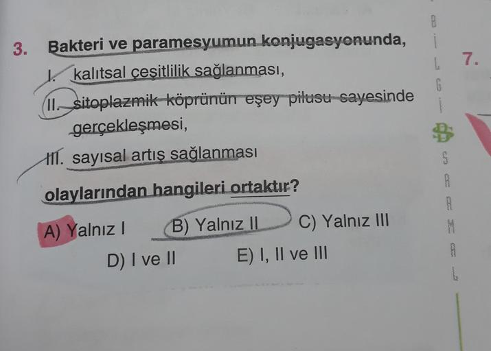 0
7.
G
3. Bakteri ve paramesyumun konjugasyonunda,
kalıtsal cesitlilik sağlanması,
II. sitoplazmik köprünün eşey pilusu sayesinde
gerçekleşmesi,
111. sayısal artis sağlanması
B
www
olaylarından hangileri ortaktır?
wowowe
M
A) Yalnız! B) Yalnız II C) Yalnız