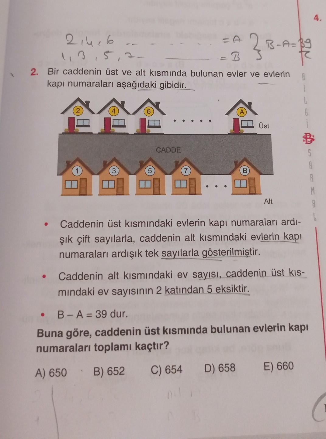 4.
=
214,6
B-A=Bg
1,3,5,7
2. Bir caddenin üst ve alt kısmında bulunan evler ve evlerin
8
kapı numaraları aşağıdaki gibidir.
1
6
H
Üst
CADDE
S
3
R
M
A
Alt
Caddenin üst kısmındaki evlerin kapı numaraları ardi-
şık çift sayılarla, caddenin alt kısmındaki evle