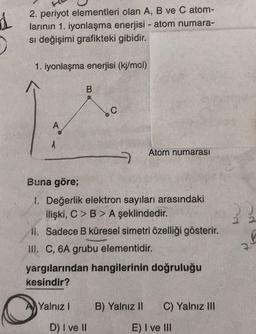 1
2. periyot elementleri olan A, B ve C atom-
larının 1. iyonlaşma enerjisi - atom numara-
si değişimi grafikteki gibidir.
1. iyonlaşma enerjisi (kj/mol)
.
A
A
Atom numarası
7
Buna göre;
1. Değerlik elektron sayıları arasındaki
ilişki, C>B> A şeklindedir.
11. Sadece B küresel simetri özelliği gösterir.
III. C, 6A grubu elementidir.
yargılarından hangilerinin doğruluğu
kesindir?
7
Yalnız!
B) Yalnız II
C) Yalnız III
D) I ve II
E) I ve III