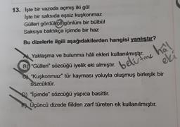 13. İşte bir vazoda açmış iki gül
İşte bir saksıda eşsiz kuşkonmaz
Gülleri gördükçe
gönlüm bir bülbül
Saksiya baktıkça içimde bir haz
Bu dizelerle ilgili aşağıdakilerden hangisi yanlıştır?
A Yaklaşma ve bulunma hâli ekleri kullanılmıştır.
bele time
hal
eki
B) "Gülleri" sözcüğü iyelik eki almıştır.
"Kuşkonmaz" tür kayması yoluyla oluşmuş birleşik bir
sözcüktür.
0) "İçimde" sözcüğü yapıca basittir.
EÜçüncü dizede fiilden zarf türeten ek kullanılmıştır.