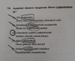 14. Aşağıdaki dizelerin hangisinde fiilimsi kullanılmamis-
tır?
Gün doğmadan
Deniz daha bembeyazken çıkacaksın yola
Kürekleri tutmanın şehveti avuçlarında
Içinde bir iş görmenin saadeti
C) Gideceksin inpların çalkantısında
Balıklar çıkacak yoluna karşıcı
Ağları
silkeledikçe
Deniz gelecek eline pul pul
Ruhlar sustuğu vakit martıların
Kayalıklardaki mezarlarında
