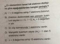 24
Cr elementinin temel hâl elektron dizilişi-
ne göre aşağıdakilerden hangisi yanlıştır?
A) != 0 değerine sahip 7 elektronu bulunur.
B) Elektron dizilimindeki son orbitalin kuan-
tum sayıları n = 4, l = 0, m, = 0 değerleri-
ni alır.
---
C) En dış katmanında 1 elektronu vardır.
D) Manyetik kuantum sayısı (m) -1 olan 5
elektronu vardır.
E) n=3 değerine sahip 13 elektronu vardır.