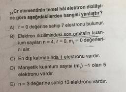 24
Cr elementinin temel hâl elektron dizilişi-
ne göre aşağıdakilerden hangisi yanlıştır?
A) != 0 değerine sahip 7 elektronu bulunur.
B) Elektron dizilimindeki son orbitalin kuan-
tum sayıları n = 4, l = 0, m, = 0 değerleri-
ni alır.
---
C) En dış katmanında 1 elektronu vardır.
D) Manyetik kuantum sayısı (m) -1 olan 5
elektronu vardır.
E) n=3 değerine sahip 13 elektronu vardır.
