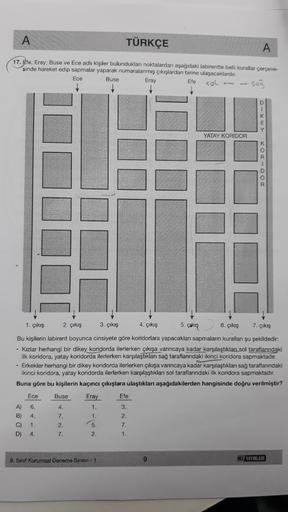 A
TÜRKÇE
A
17. Ete, Eray: Buse ve Ece adlı kişiler bulunduklan noktalardan aşağıdaki labirentte belli kurallar çerçeve-
sinde hareket edip sapmalar yaparak numaralanmış çıkışlardan birine ulaşacaklardır.
Ece
Buse Eray
Efe SOL
sog
YATAY KORIDOR
DOO-DO
5. Ga