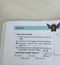 TEST 6
1.
Mayoz bölünme ile ilgili,
V Diploit hücrelerden haploit hücrelerin oluşmasını
sağlar.
She 2n kromozomlu tüm vücut hücrelerinde gerçekleşir.
Kromozom sayısının her nesilde azalmasına
neden olur.
x
Homolog kromozom çiftlerinden birer tanesini içe-
ren gametlerin oluşmasını sağlar.
yargılarından hangileri doğrudur?
majot
8 8 8 tma
I ve III
B) I ve IV
a) II ve III
Dl 1, Il ve IV E) I, III ve IV
1
1
1
1
3
1
1
1
1
n
1