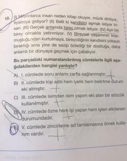 1
1
10. / Milyonlarca insan neden kitap okuyor, müzik dinliyor,
tiyatroya gidiyor? (II) Belli ki kendisini aşmak istiyor in-
san. (III) Gerçek anlamda birey olmak istiyor. (IV) Ayn bir
birey olmakla yetinmiyor. V) Bireysel yaşamının kop-
muşluğundan kurtulmaya, bireyciliğinin kendisini yoksun
bıraktığı ama yine de sezip özlediği bir dostluğa, daha
anlamlı bir dünyaya geçmek için çabalıyor.
Bu parçadaki numaralandırılmış cümlelerle ilgili aşa-
ğıdakilerden hangisi yanlıştır?
Al l. cümlede soru anlamı zarfla sağlanmıştır.
B) II. cümlede kişi adılı hem iyelik hem belirtme durum
eki almıştır. +
C) III. cümlede isimden isim yapım eki alan bir sözcük
+
kullanılmıştır. +
D) IV. cümlede özne hem işi yapan hem işten etkilenen
durumundadır.
V. cümlede zincirleme ad tamlamasına örnek kulla-
nim vardır.