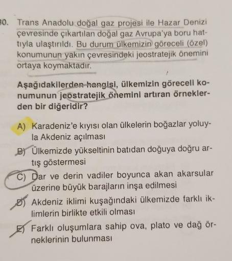 30. Trans Anadolu doğal gaz projesi ile Hazar Denizi
çevresinde çıkartılan doğal gaz Avrupa'ya boru hat-
tıyla ulaştırıldı. Bu durum ülkemizin göreceli (özel)
konumunun yakın çevresindeki jeostratejik önemini
ortaya koymaktadır.
Aşağıdakilerden hangisi, ülkemizin göreceli ko-
numunun jeostratejik önemini artıran örnekler-
den bir diğeridir?
A) Karadeniz'e kıyısı olan ülkelerin boğazlar yoluy-
la Akdeniz açılması
B) Ülkemizde yükseltinin batıdan doğuya doğru ar-
tış göstermesi
C) Dar ve derin vadiler boyunca akan akarsular
üzerine büyük barajların inşa edilmesi
OS Akdeniz iklimi kuşağındaki ülkemizde farklı ik-
limlerin birlikte etkili olması
E Farklı oluşumlara sahip ova, plato ve dağ ör-
neklerinin bulunması