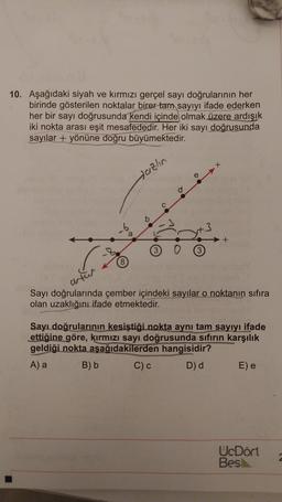 10. Aşağıdaki siyah ve kırmızı gerçel sayı doğrularının her
birinde gösterilen noktalar birer tam sayıyı ifade ederken
her bir sayı doğrusunda kendi içinde olmak üzere ardışık
iki nokta arası eşit mesafededir. Her iki sayı doğrusunda
sayılar + yönüne doğru büyümektedir
.
Hazlin
-6
+
3
3
(8
anton
Sayı doğrularında çember içindeki sayılar o noktanın sıfıra
olan uzaklığını ifade etmektedir.
Sayı doğrularının kesiştiği nokta aynı tam sayıyı ifade
ettiğine göre, kırmızı sayı doğrusunda sıfırın karşılık
geldiği nokta aşağıdakilerden hangisidir?
A) a B) b C)
D) d
E) e
UcDört
Bes
