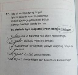 17. İşte bir vazoda açmış iki gül
İşte bir saksıda eşsiz kuşkonmaz
Gülleri gördükçe gönlüm bir bülbül
Saksıya baktıkça içimde bir haz
Bu dizelerle ilgili aşağıdakilerden hangisi yanlıstır?
A Waklaşma ve bulunma hâli ekleri kullanılmıştır.
B) "Güleri" sözcüğü iyelik eki almıştır.
"Kuşkonmaz" tür kayması yoluyla oluşmuş birleşik bir
sözcüktür.
D) "İçimde" sözcüğü yapıca basittir.
Üçüncü dizede fiilden zarf türeten ek kullanılmıştır.