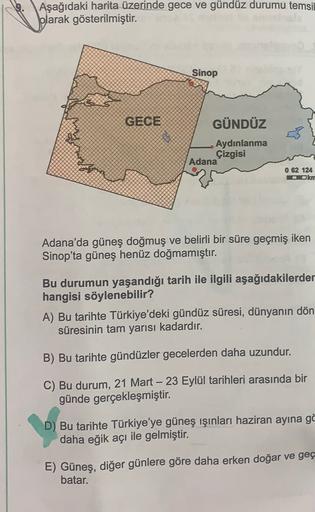 Aşağıdaki harita üzerinde gece ve gündüz durumu temsil
blarak gösterilmiştir.
Sinop
GECE
GÜNDÜZ
Aydınlanma
Çizgisi
Adana
0 62 124
Okm
Adana'da güneş doğmuş ve belirli bir süre geçmiş iken
Sinop'ta güneş henüz doğmamıştır.
Bu durumun yaşandığı tarih ile ilg