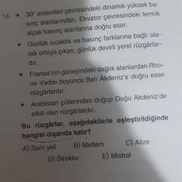 14. . 30° enlemleri çevresindeki dinamik yüksek ba-
sinç alanlarından, Ekvator çevresindeki termik
alçak basınç alanlarına doğru eser.
Günlük sıcaklık ve basınç farklarına bağlı ola-
rak ortaya çıkan, günlük devirli yerel rüzgârlar-
dır.
Fransa'nın güneyindeki dağlık alanlardan Rho-
ne Vadisi boyunca Batı Akdeniz'e doğru esen
rüzgârlardır.
Arabistan çöllerinden doğup Doğu Akdeniz'de
etkili olan rüzgârlardır.
Bu rüzgârlar, aşağıdakilerle eşleştirildiğinde
hangisi dışarıda kalır?
A) Sam yeli B) Meltem C) Alize
D) Sirokko E) Mistral