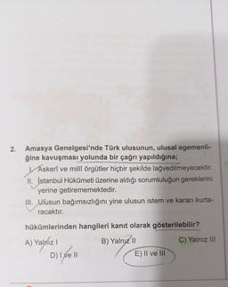 2.
YA
Amasya Genelgesi'nde Türk ulusunun, ulusal egemenli-
ğine kavuşması yolunda bir çağrı yapıldığına;
Askerî ve millî örgütler hiçbir şekilde lağvedilmeyecektir.
II. İstanbul Hükûmeti üzerine aldığı sorumluluğun gereklerini
yerine getirememektedir.
III. Diusun bağımsızlığını yine ulusun istem ve kararı kurta-
racaktır.
hükümlerinden hangileri kanıt olarak gösterilebilir?
C) Yalnız III
A) Yalniz !
)
B) Yalnız 11
E) II ve III
D) Ixell