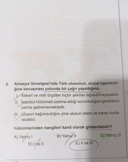 2.
YA
Amasya Genelgesi'nde Türk ulusunun, ulusal egemenli-
ğine kavuşması yolunda bir çağrı yapıldığına;
Askerî ve millî örgütler hiçbir şekilde lağvedilmeyecektir.
II. İstanbul Hükûmeti üzerine aldığı sorumluluğun gereklerini
yerine getirememektedir.
III. Diusun bağımsızlığını yine ulusun istem ve kararı kurta-
racaktır.
hükümlerinden hangileri kanıt olarak gösterilebilir?
C) Yalnız III
A) Yalniz !
)
B) Yalnız 11
E) II ve III
D) Ixell
