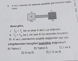3.
Kve L cisimleri bir iletkenle şekildeki gibi birbirine bağla-
niyor.
MEB 2018 - 2
TL
TK
L
K
mk
m
Buna göre,
1. TK > TL ise isi akışı K dan L ye doğrudur.
II. TL > Tk ise L nin isisik nin isısından büyüktür.
III. K ve L cisimlerinin sıcaklık değişimleri eşit olur.
yargılarından hangileri kesinlikle doğrudur?
A) Yalnız I.
B) Yalnız II. C) I ve II.
D) II ve III. E) I, II ve II.