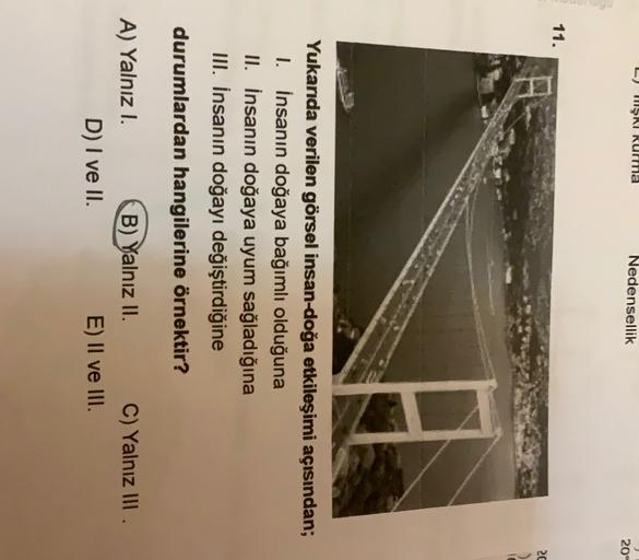 HŞRI Rurma
Nedensellik
204
11.
20
Yukarıda verilen görsel insan-doğa etkileşimi açısından;
I. İnsanın doğaya bağımlı olduğuna
II. İnsanın doğaya uyum sağladığına
III. İnsanın doğayı değiştirdiğine
durumlardan hangilerine örnektir?
A) Yalnız 1.
D) I ve II.
