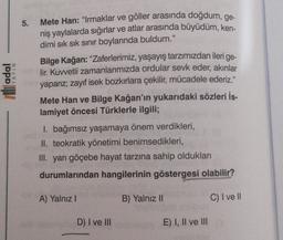 5.
Mete Han: “Irmaklar ve göller arasında doğdum, ge-
niş yaylalarda sığırlar ve atlar arasında büyüdüm, ken-
dimi sık sık sınır boylarında buldum."
Bilge Kağan: “Zaferlerimiz, yaşayış tarzımızdan ileri
lir. Kuwetli zamanlarımızda ordular sevk eder, akınlar
yaparız, zayıf isek bozkırlara çekilir, mücadele ederiz."
ge-
li adal
IYAYIN
Mete Han ve Bilge Kağan'ın yukarıdaki sözleri İs-
lamiyet öncesi Türklerle ilgili;
I. bağımsız yaşamaya önem verdikleri,
II. teokratik yönetimi benimsedikleri,
III. yarı göçebe hayat tarzına sahip oldukları
durumlarından hangilerinin göstergesi olabilir?
A) Yalnız !
B) Yalnız II
C) I ve II
D) I ve III
E) I, II ve III