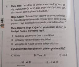 5.
Mete Han: “Irmaklar ve göller arasında doğdum, ge-
niş yaylalarda sığırlar ve atlar arasında büyüdüm, ken-
dimi sık sık sınır boylarında buldum."
Bilge Kağan: “Zaferlerimiz, yaşayış tarzımızdan ileri
lir. Kuwetli zamanlarımızda ordular sevk eder, akınlar
yaparız, zayıf isek bozkırlara çekilir, mücadele ederiz."
ge-
li adal
IYAYIN
Mete Han ve Bilge Kağan'ın yukarıdaki sözleri İs-
lamiyet öncesi Türklerle ilgili;
I. bağımsız yaşamaya önem verdikleri,
II. teokratik yönetimi benimsedikleri,
III. yarı göçebe hayat tarzına sahip oldukları
durumlarından hangilerinin göstergesi olabilir?
A) Yalnız !
B) Yalnız II
C) I ve II
D) I ve III
E) I, II ve III
