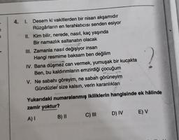 1
4. I. Desem ki vakitlerden bir nisan akşamıdır
Rüzgârların en ferahlatıcısı senden esiyor
II. Kim bilir, nerede, nasıl, kaç yaşında
Bir namazlık saltanatın olacak
III. Zamanla nasıl değişiyor insan
Hangi resmime baksam ben değilim
IV. Bana düşmez can vermek, yumuşak bir kucakta
Ben, bu kaldırımların emzirdiği çocuğum
V. Ne sabahı göreyim, ne sabah görüneyim
Gündüzler size kalsın, verin karanlıkları
Yukarıdaki numaralanmış ikiliklerin hangisinde ek hâlinde
zamir yoktur?
A) I
B) || C) III D) IV E) V
