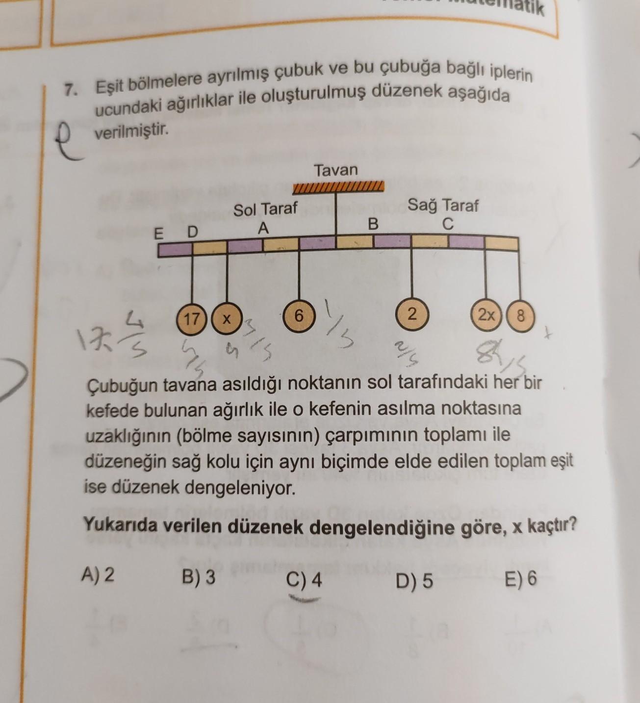 7. Eşit bölmelere ayrılmış çubuk ve bu çubuğa bağlı iplerin
ucundaki ağırlıklar ile oluşturulmuş düzenek aşağıda
verilmiştir.
Tavan
Sol Taraf
A
Sağ Taraf
C
B
ED
4
(17)(x
6
2
2x
8
122
3
3
aly
shi
Çubuğun tavana asıldığı noktanın sol tarafındaki her bir
kefede bulunan ağırlık ile o kefenin asılma noktasına
uzaklığının (bölme sayısının) çarpımının toplamı ile
düzeneğin sağ kolu için aynı biçimde elde edilen toplam eşit
ise düzenek dengeleniyor.
Yukarıda verilen düzenek dengelendiğine göre, x kaçtır?
A) 2
B) 3
C)4
D) 5
E) 6

